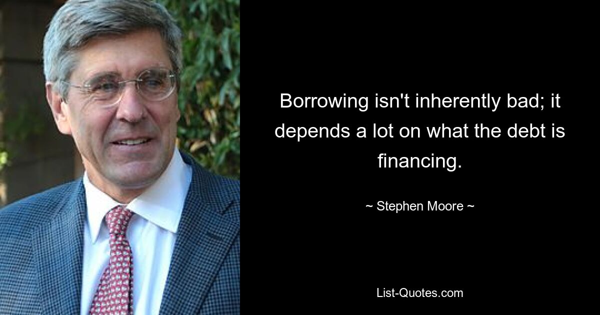 Borrowing isn't inherently bad; it depends a lot on what the debt is financing. — © Stephen Moore