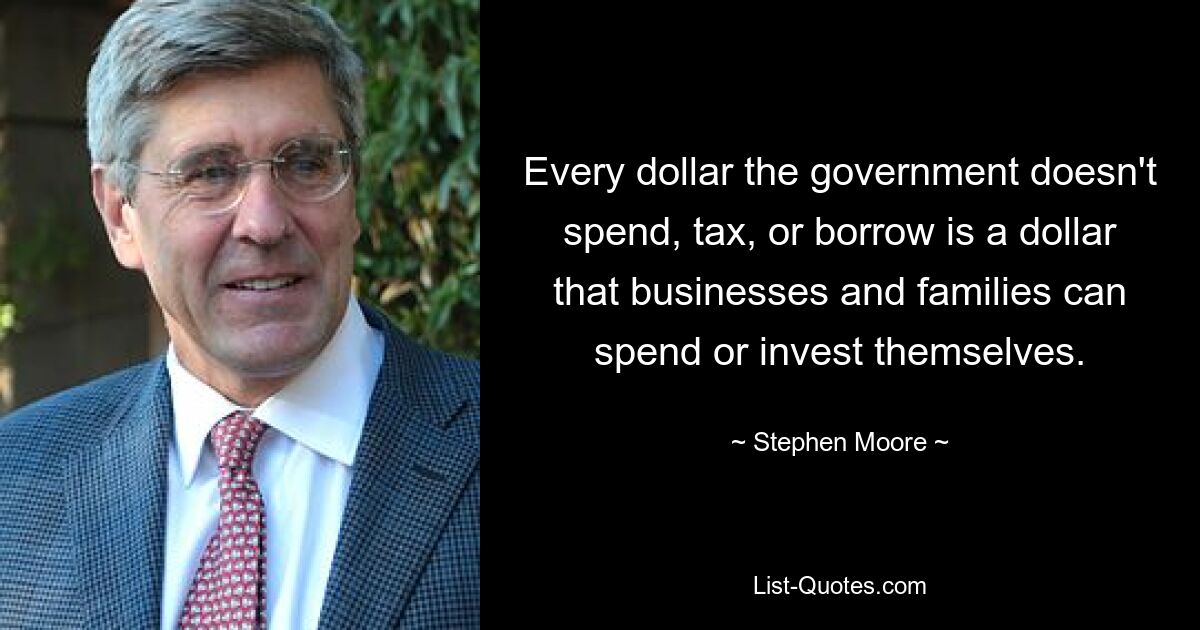 Every dollar the government doesn't spend, tax, or borrow is a dollar that businesses and families can spend or invest themselves. — © Stephen Moore