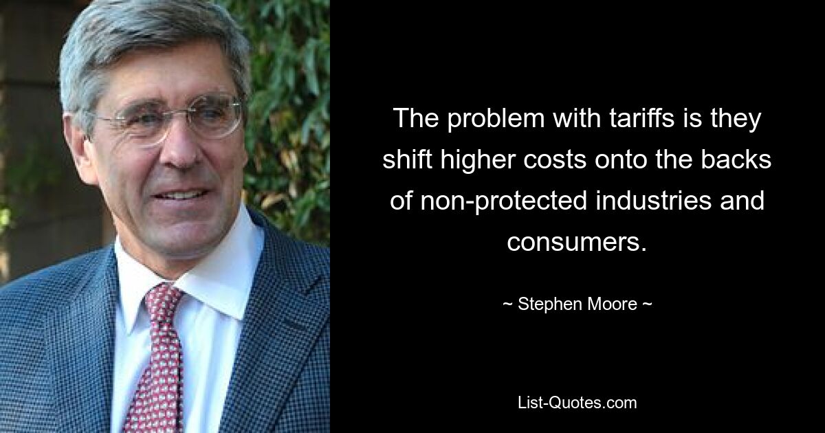 The problem with tariffs is they shift higher costs onto the backs of non-protected industries and consumers. — © Stephen Moore