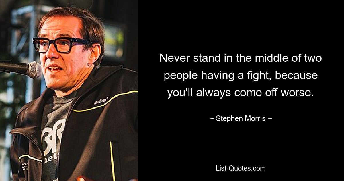 Never stand in the middle of two people having a fight, because you'll always come off worse. — © Stephen Morris