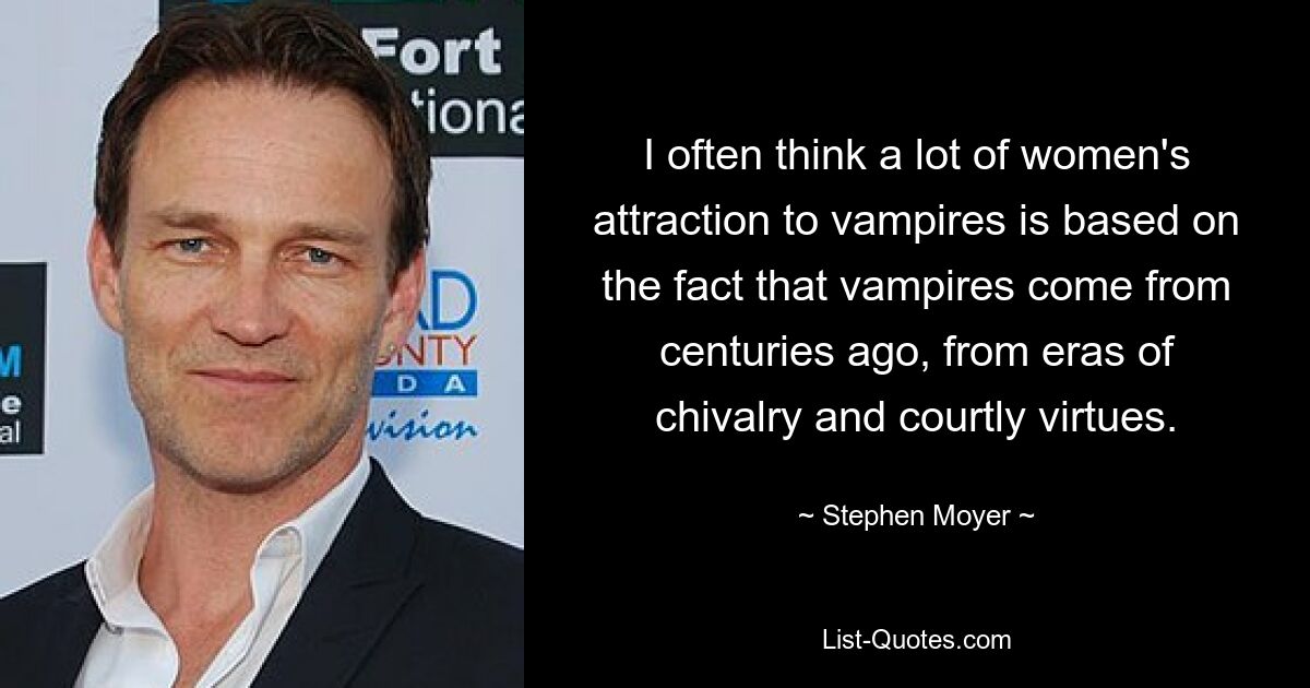 I often think a lot of women's attraction to vampires is based on the fact that vampires come from centuries ago, from eras of chivalry and courtly virtues. — © Stephen Moyer