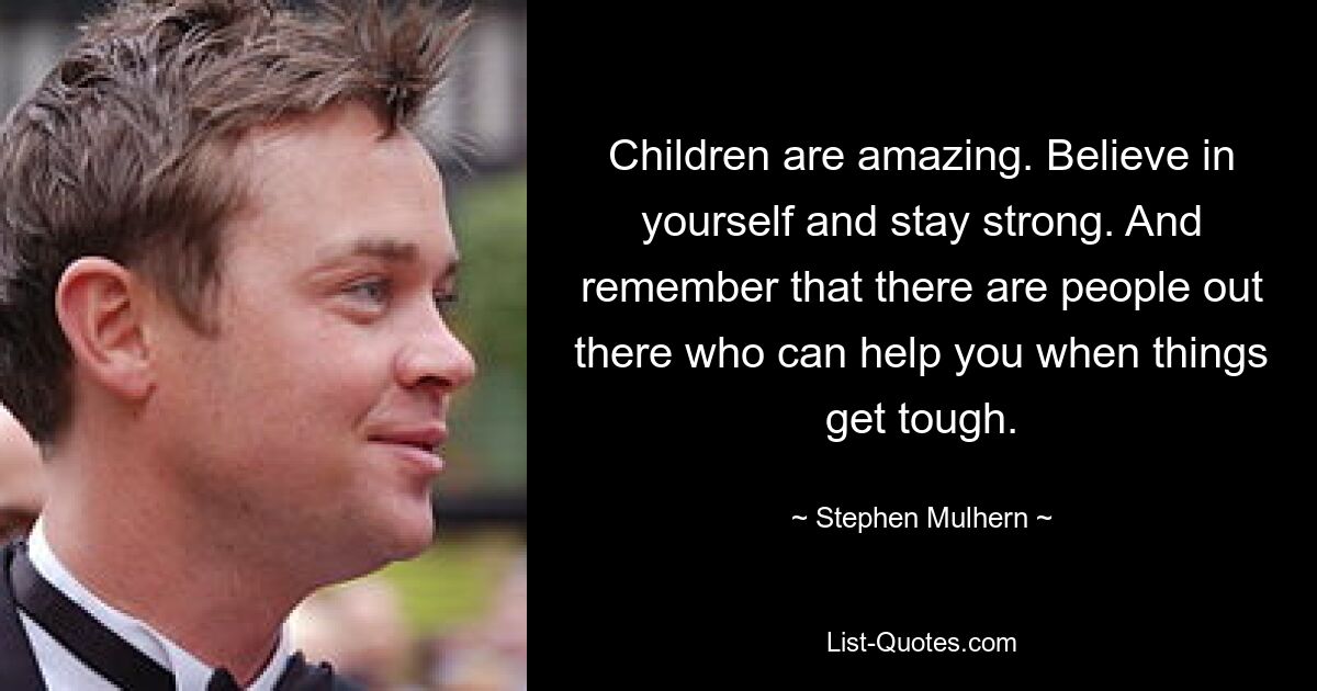 Children are amazing. Believe in yourself and stay strong. And remember that there are people out there who can help you when things get tough. — © Stephen Mulhern