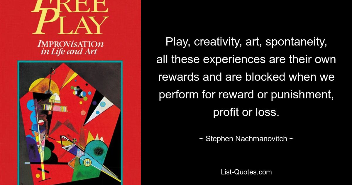 Play, creativity, art, spontaneity, all these experiences are their own rewards and are blocked when we perform for reward or punishment, profit or loss. — © Stephen Nachmanovitch