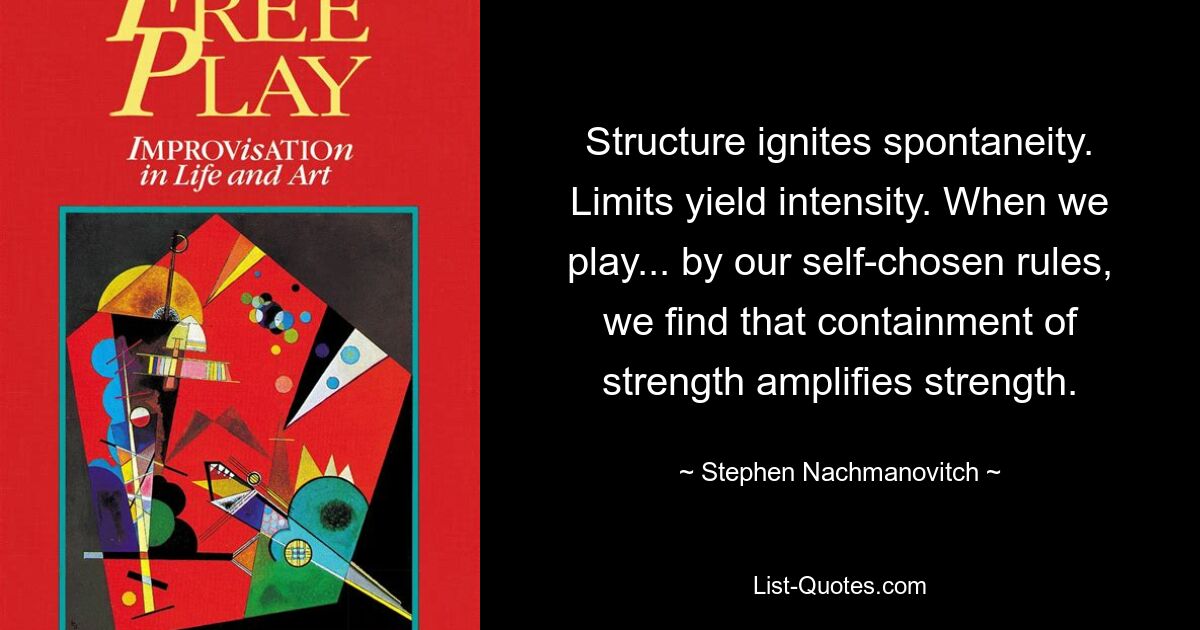 Structure ignites spontaneity. Limits yield intensity. When we play... by our self-chosen rules, we find that containment of strength amplifies strength. — © Stephen Nachmanovitch