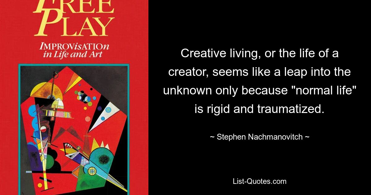 Creative living, or the life of a creator, seems like a leap into the unknown only because "normal life" is rigid and traumatized. — © Stephen Nachmanovitch