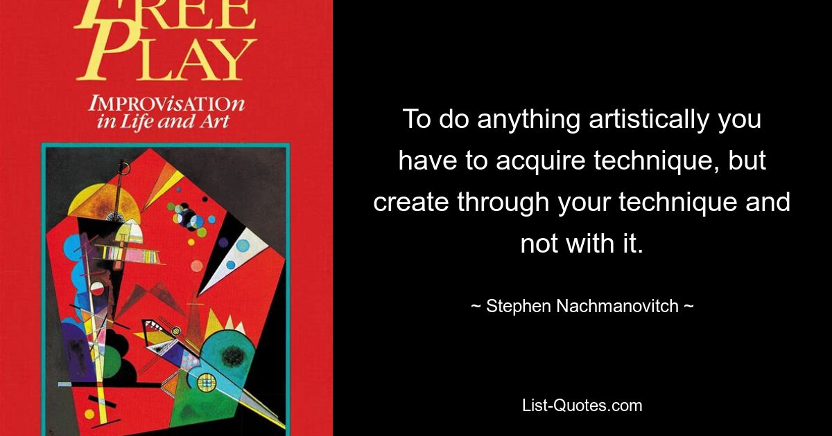 To do anything artistically you have to acquire technique, but create through your technique and not with it. — © Stephen Nachmanovitch