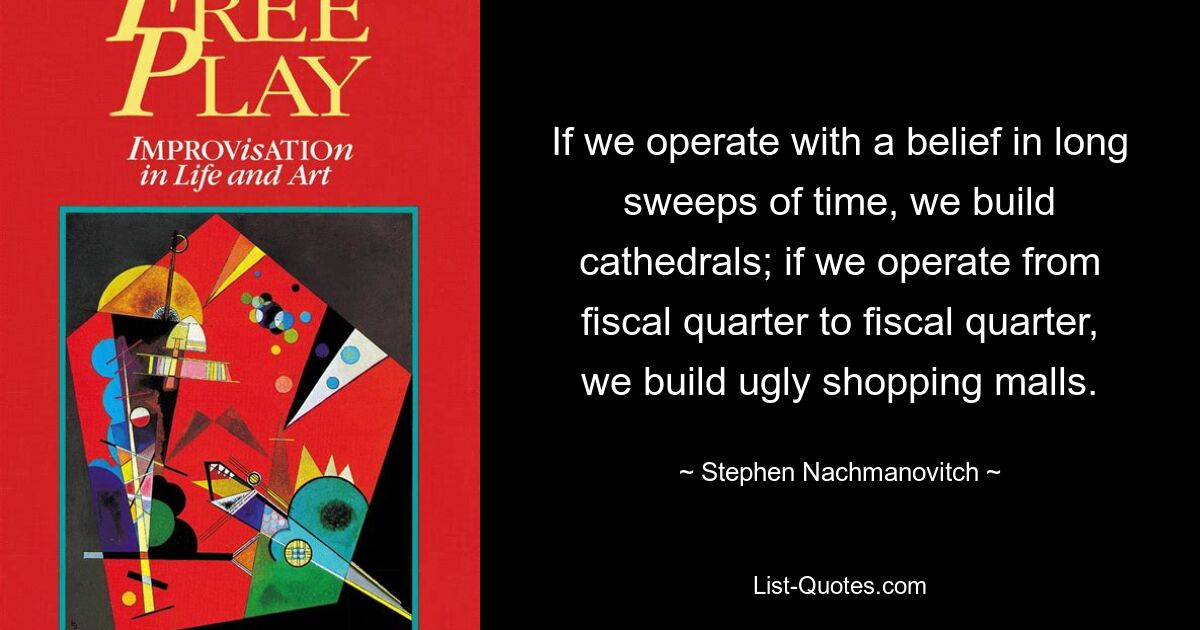 If we operate with a belief in long sweeps of time, we build cathedrals; if we operate from fiscal quarter to fiscal quarter, we build ugly shopping malls. — © Stephen Nachmanovitch