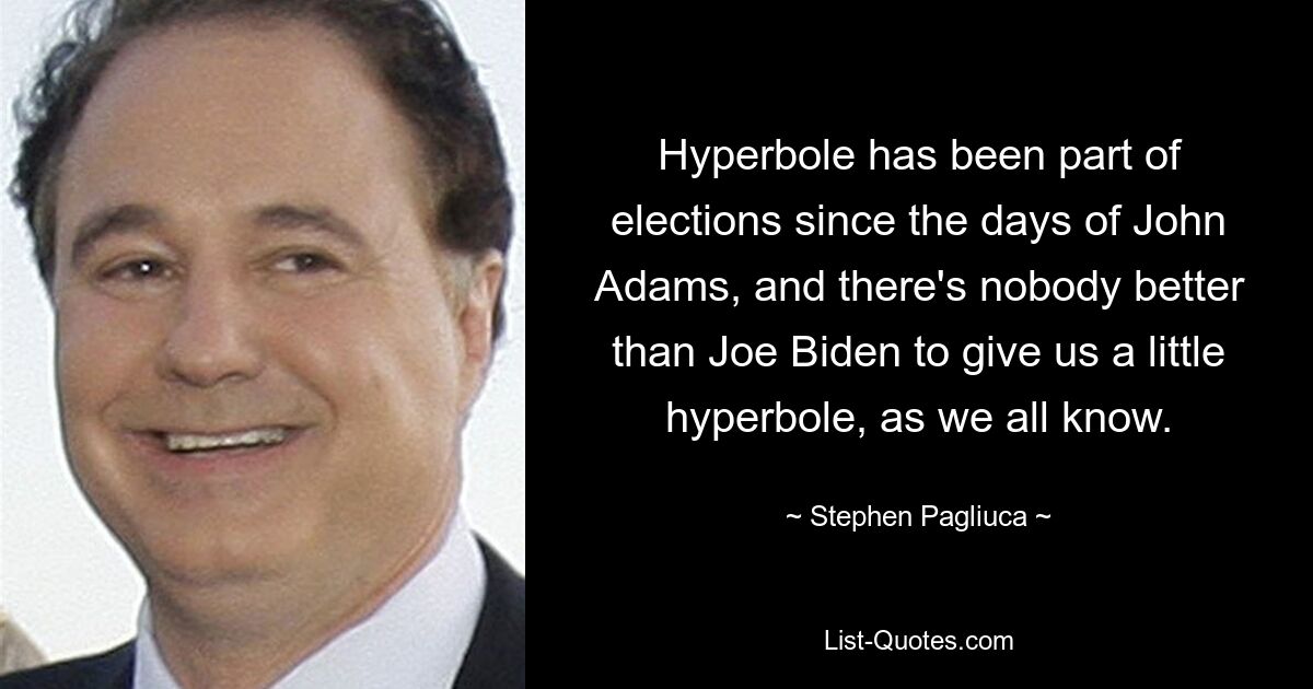 Hyperbole has been part of elections since the days of John Adams, and there's nobody better than Joe Biden to give us a little hyperbole, as we all know. — © Stephen Pagliuca