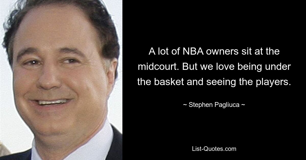 A lot of NBA owners sit at the midcourt. But we love being under the basket and seeing the players. — © Stephen Pagliuca