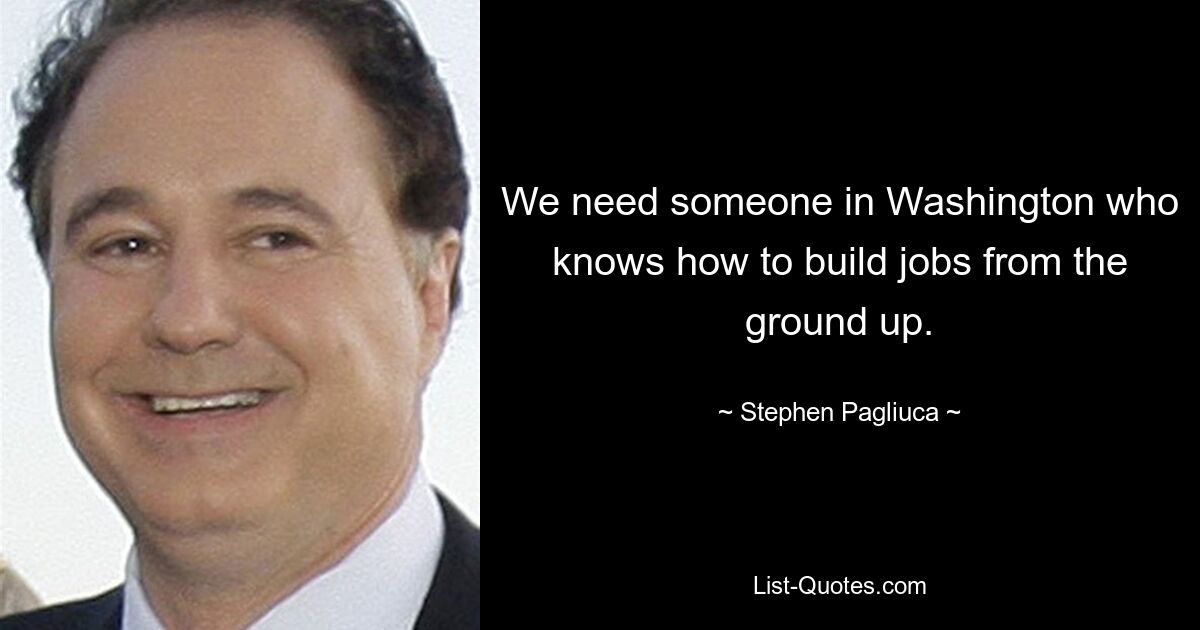 We need someone in Washington who knows how to build jobs from the ground up. — © Stephen Pagliuca