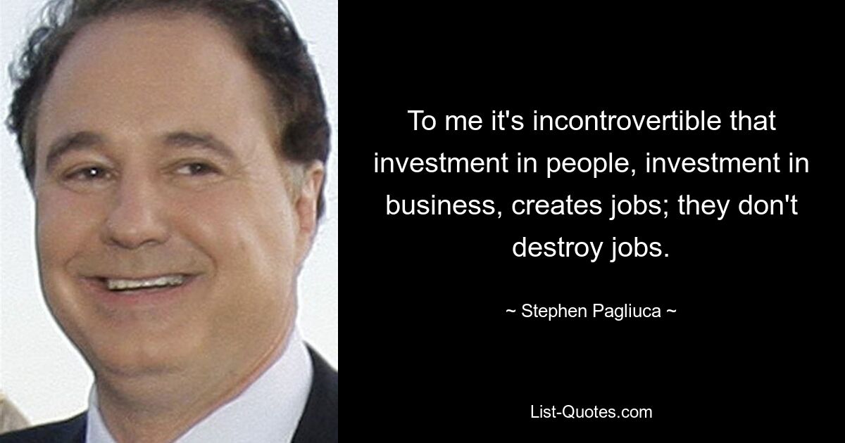 To me it's incontrovertible that investment in people, investment in business, creates jobs; they don't destroy jobs. — © Stephen Pagliuca