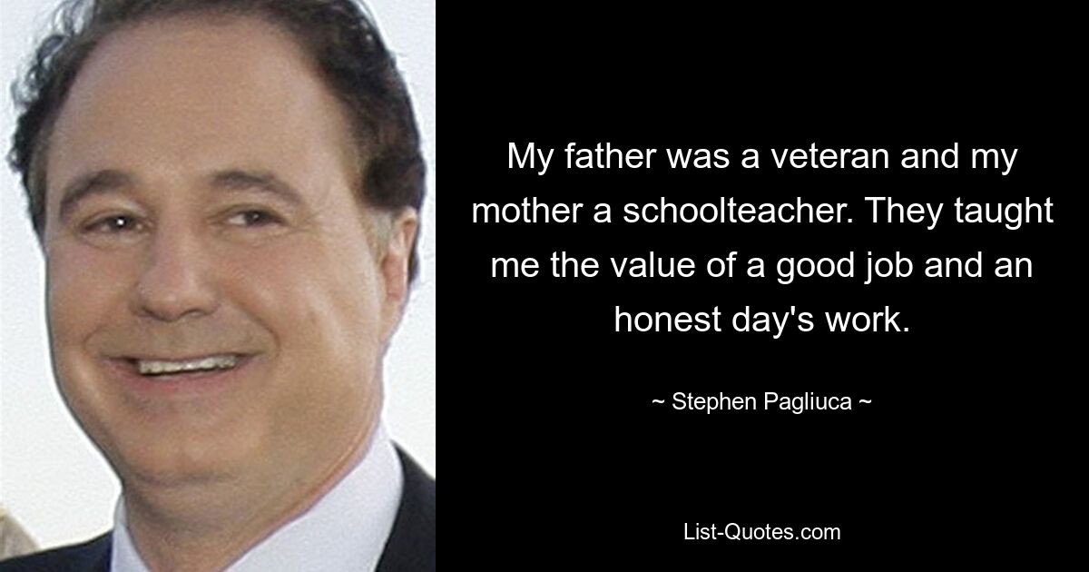 My father was a veteran and my mother a schoolteacher. They taught me the value of a good job and an honest day's work. — © Stephen Pagliuca