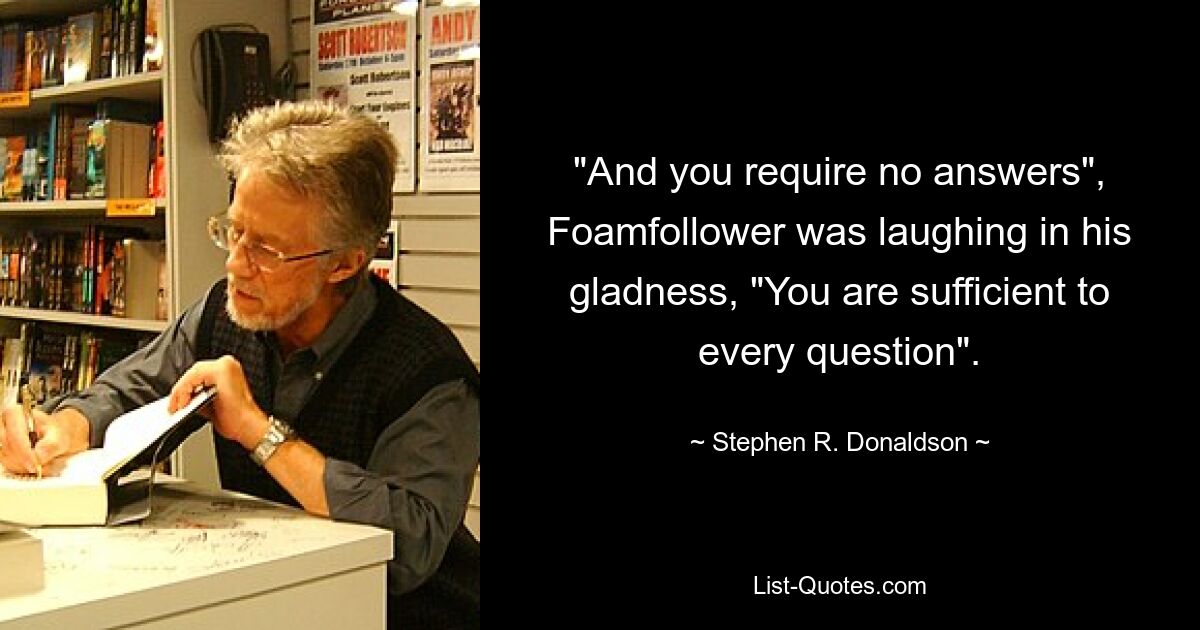 "And you require no answers", Foamfollower was laughing in his gladness, "You are sufficient to every question". — © Stephen R. Donaldson