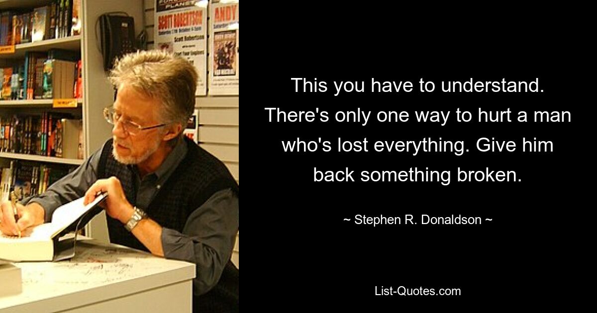 This you have to understand. There's only one way to hurt a man who's lost everything. Give him back something broken. — © Stephen R. Donaldson