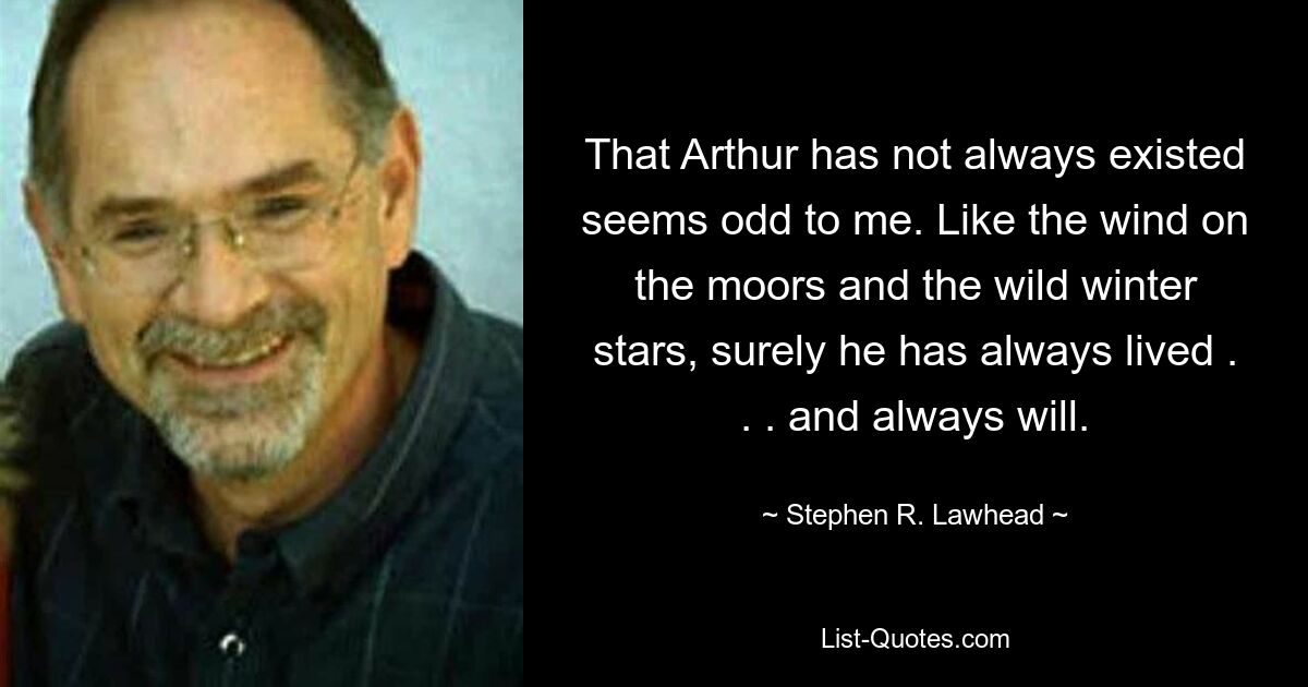 That Arthur has not always existed seems odd to me. Like the wind on the moors and the wild winter stars, surely he has always lived . . . and always will. — © Stephen R. Lawhead