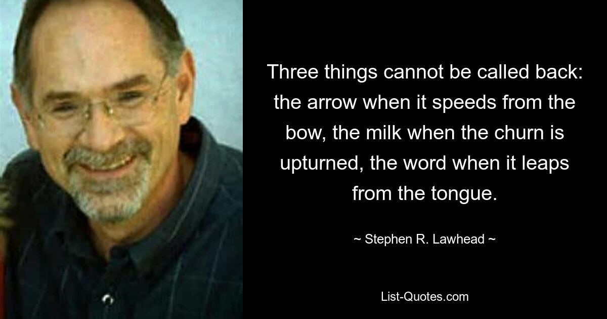 Three things cannot be called back: the arrow when it speeds from the bow, the milk when the churn is upturned, the word when it leaps from the tongue. — © Stephen R. Lawhead