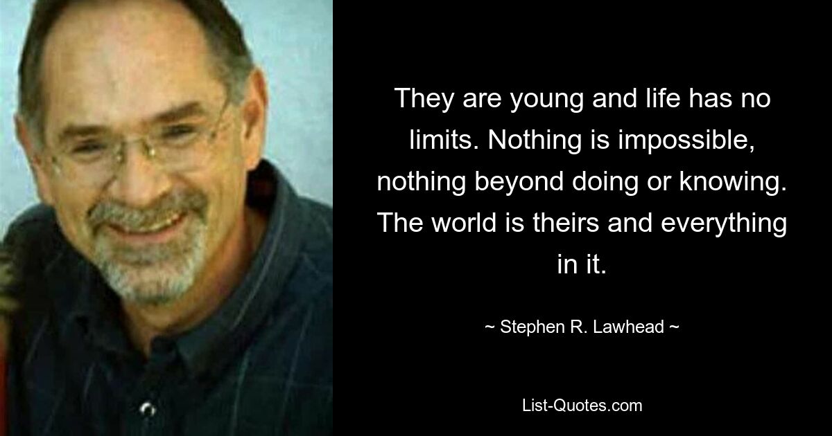 They are young and life has no limits. Nothing is impossible, nothing beyond doing or knowing. The world is theirs and everything in it. — © Stephen R. Lawhead