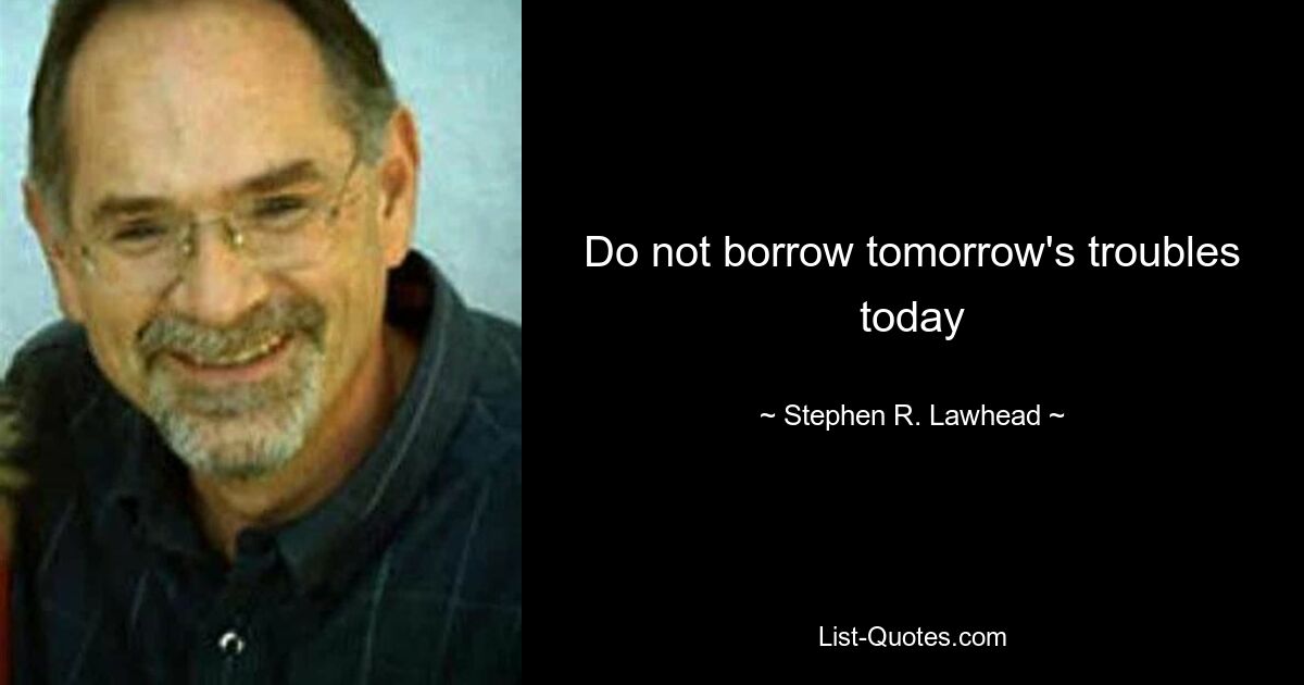 Do not borrow tomorrow's troubles today — © Stephen R. Lawhead