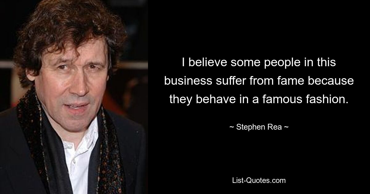 I believe some people in this business suffer from fame because they behave in a famous fashion. — © Stephen Rea