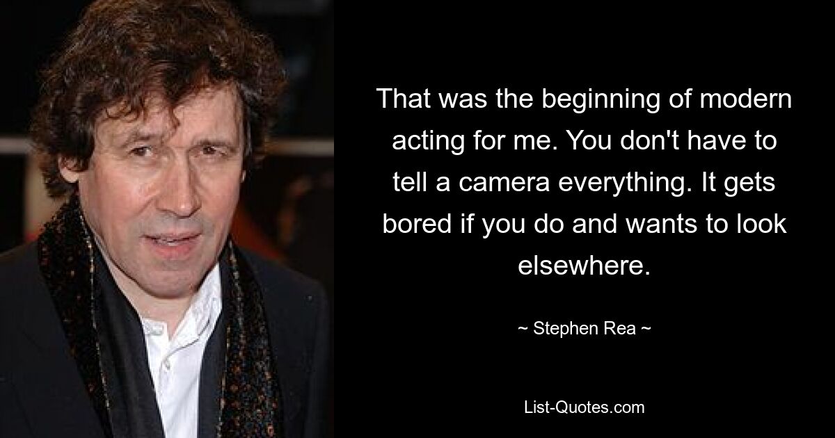 That was the beginning of modern acting for me. You don't have to tell a camera everything. It gets bored if you do and wants to look elsewhere. — © Stephen Rea