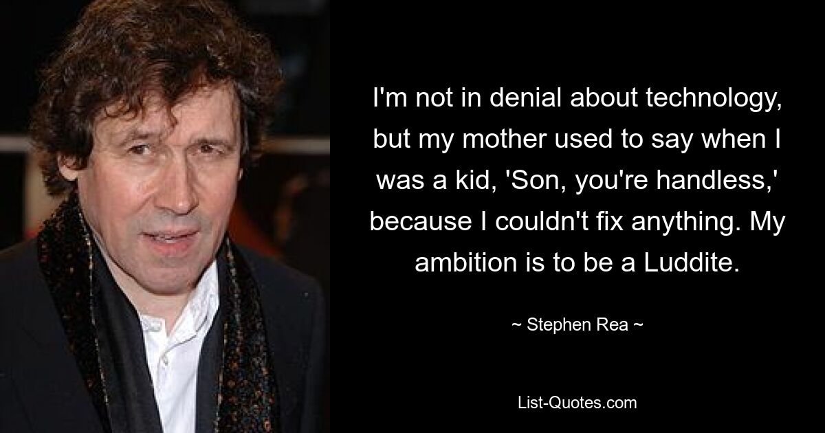 I'm not in denial about technology, but my mother used to say when I was a kid, 'Son, you're handless,' because I couldn't fix anything. My ambition is to be a Luddite. — © Stephen Rea