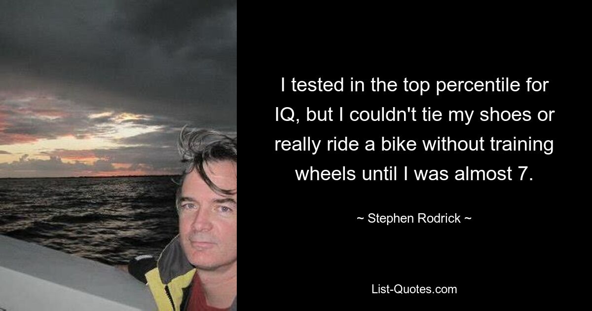 I tested in the top percentile for IQ, but I couldn't tie my shoes or really ride a bike without training wheels until I was almost 7. — © Stephen Rodrick