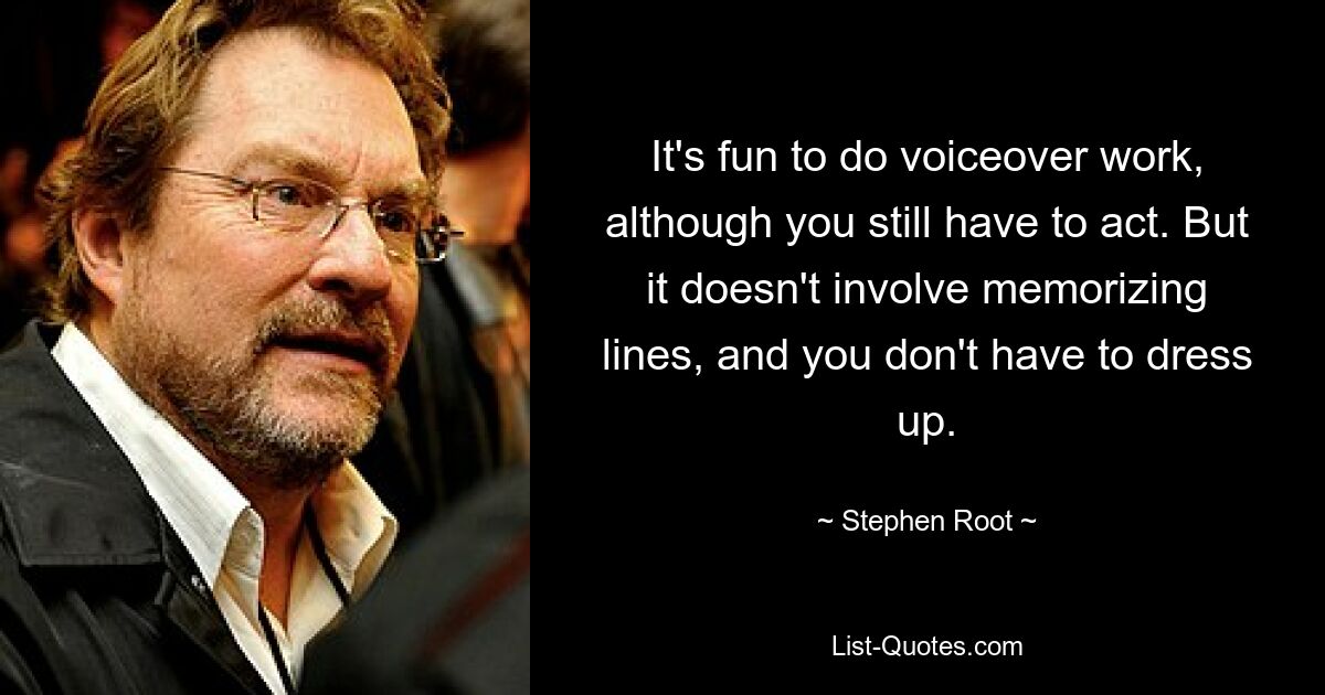 It's fun to do voiceover work, although you still have to act. But it doesn't involve memorizing lines, and you don't have to dress up. — © Stephen Root