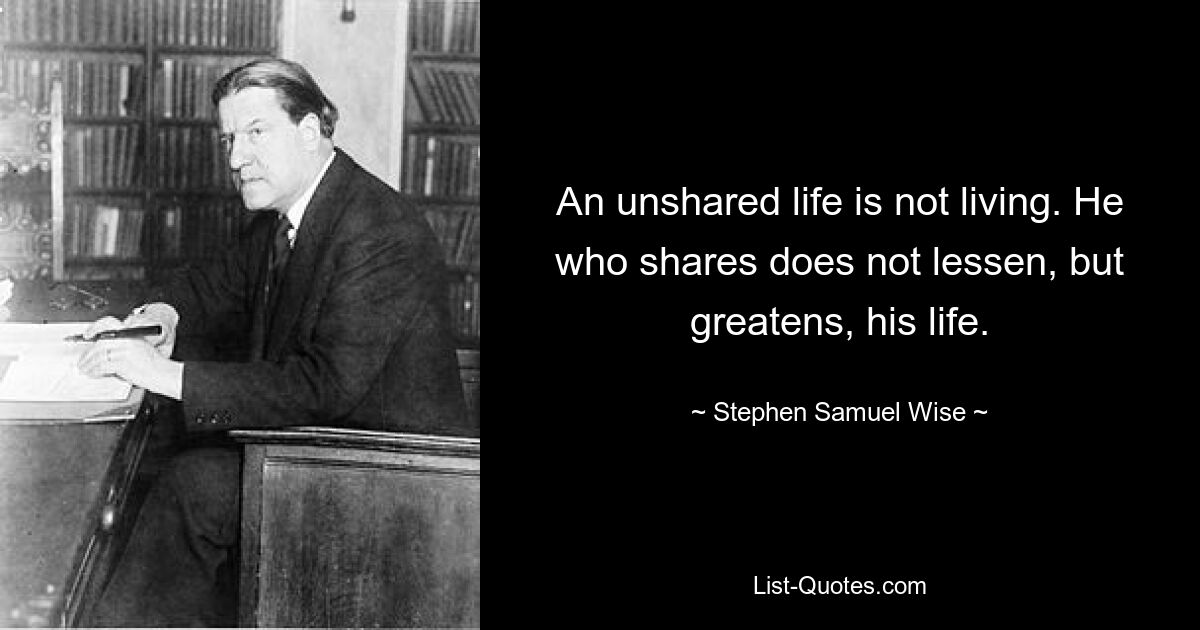 An unshared life is not living. He who shares does not lessen, but greatens, his life. — © Stephen Samuel Wise