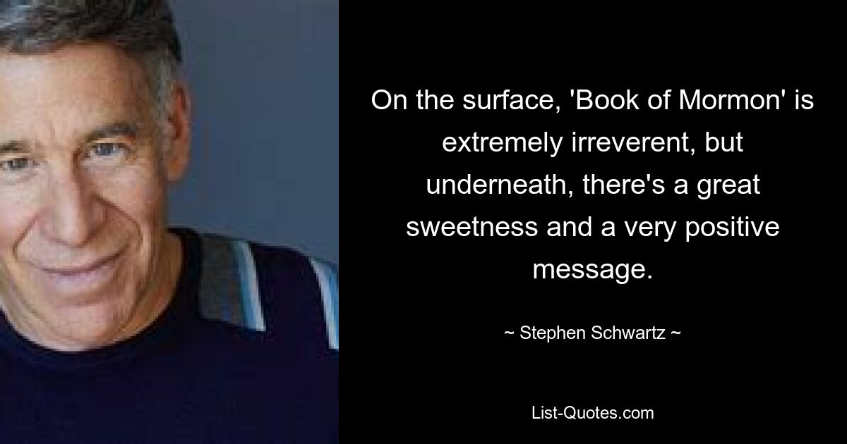 On the surface, 'Book of Mormon' is extremely irreverent, but underneath, there's a great sweetness and a very positive message. — © Stephen Schwartz