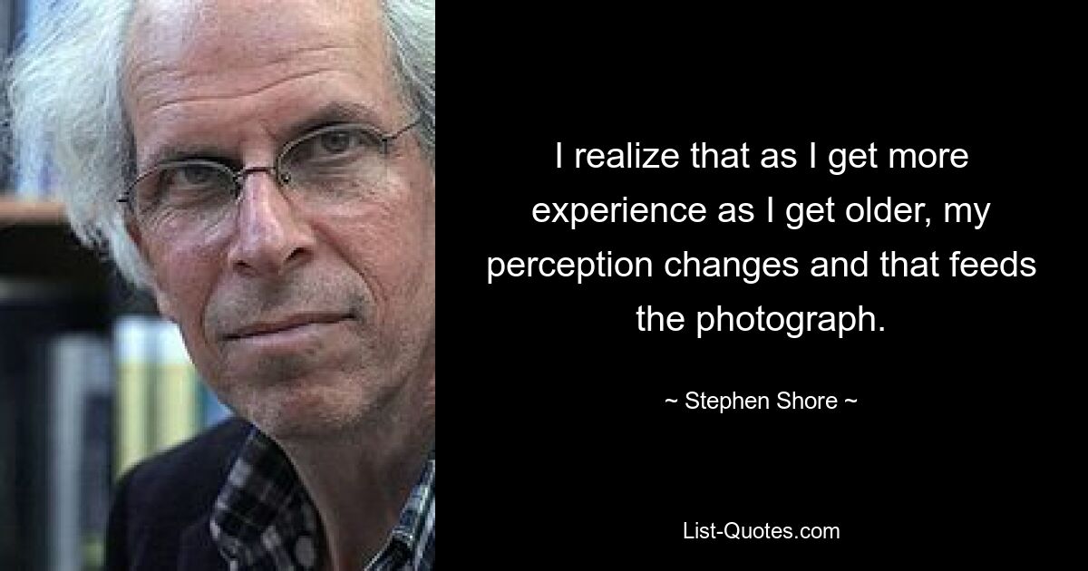 Я понимаю, что по мере того, как я получаю больше опыта, когда я становлюсь старше, мое восприятие меняется, и это питает фотографию. — © Стивен Шор 