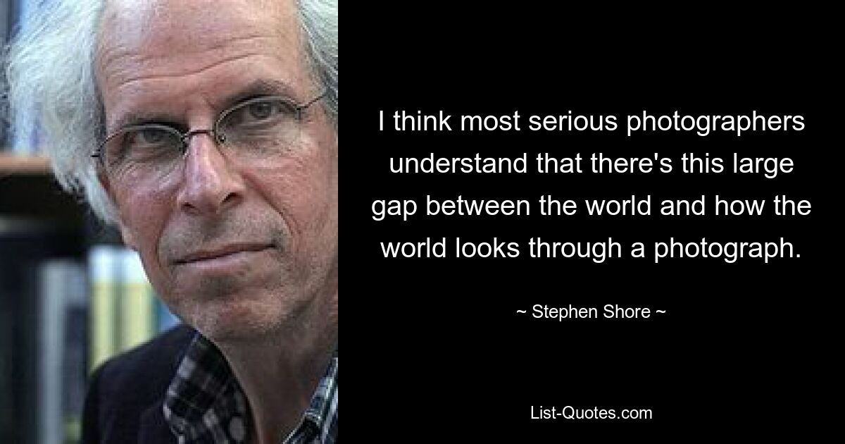 I think most serious photographers understand that there's this large gap between the world and how the world looks through a photograph. — © Stephen Shore