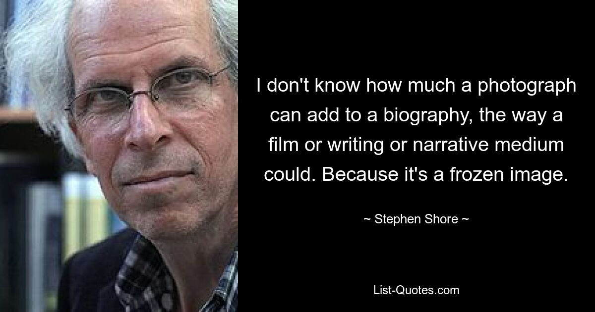 I don't know how much a photograph can add to a biography, the way a film or writing or narrative medium could. Because it's a frozen image. — © Stephen Shore