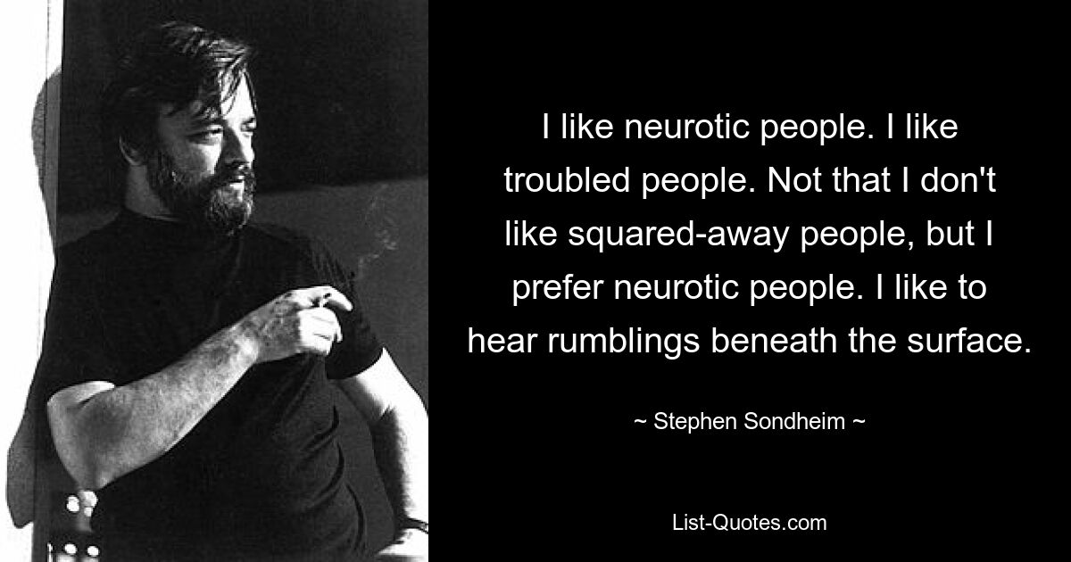 I like neurotic people. I like troubled people. Not that I don't like squared-away people, but I prefer neurotic people. I like to hear rumblings beneath the surface. — © Stephen Sondheim