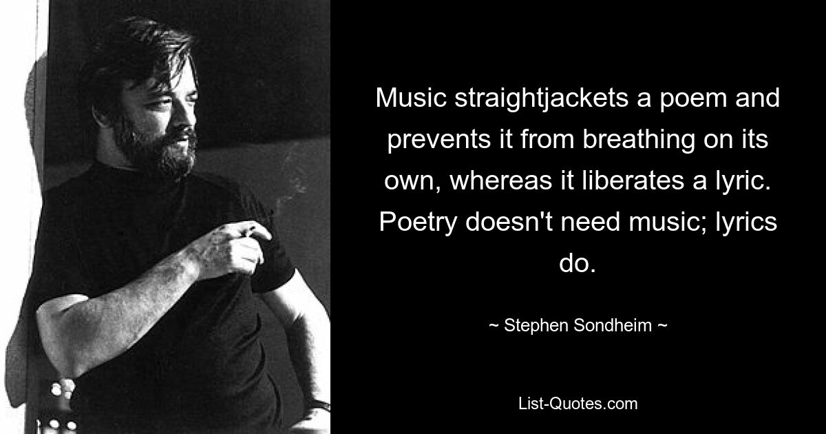 Music straightjackets a poem and prevents it from breathing on its own, whereas it liberates a lyric. Poetry doesn't need music; lyrics do. — © Stephen Sondheim