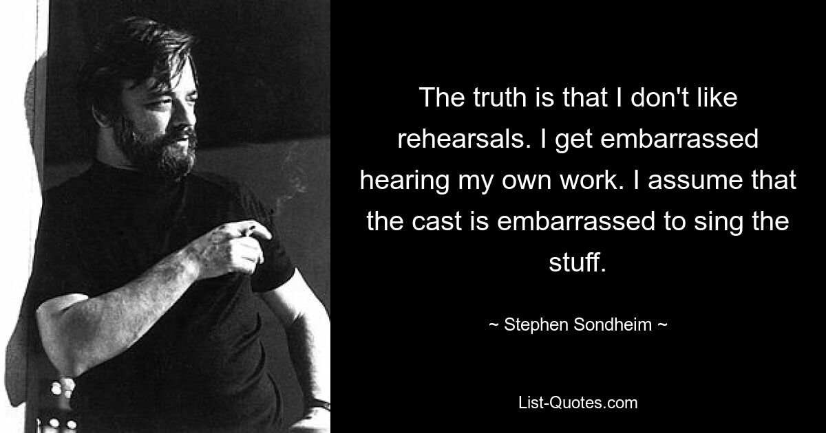 The truth is that I don't like rehearsals. I get embarrassed hearing my own work. I assume that the cast is embarrassed to sing the stuff. — © Stephen Sondheim