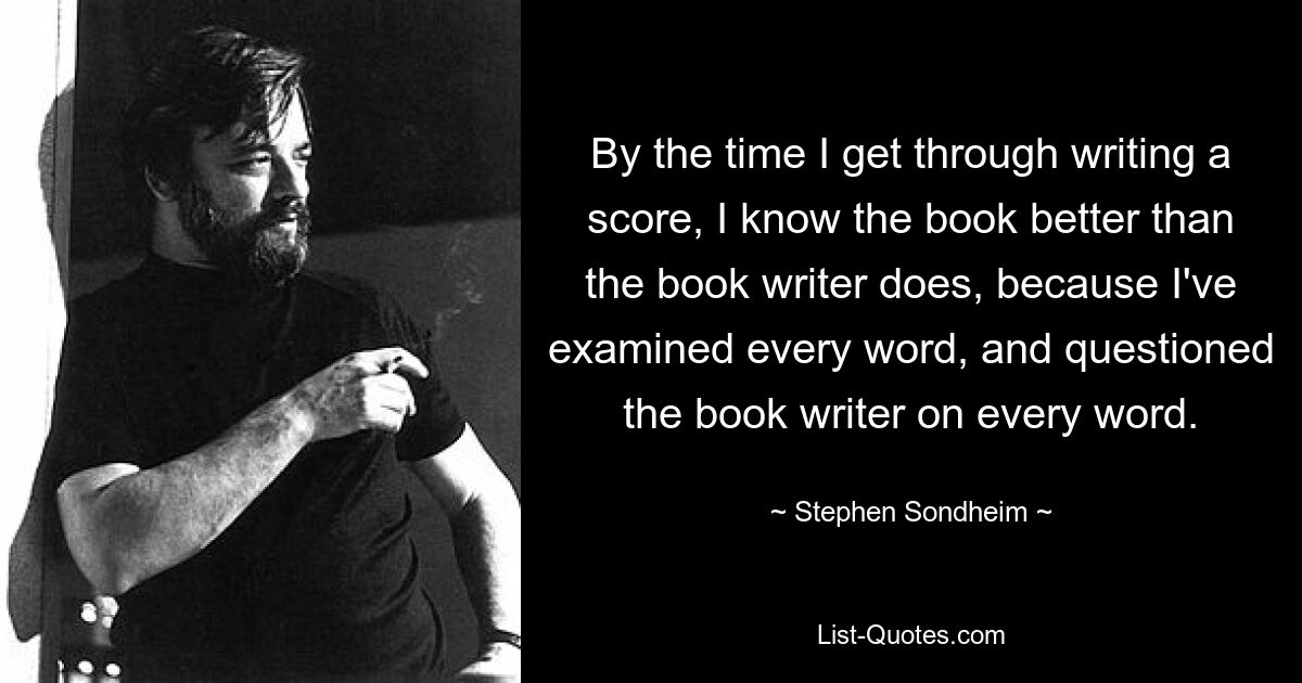 By the time I get through writing a score, I know the book better than the book writer does, because I've examined every word, and questioned the book writer on every word. — © Stephen Sondheim