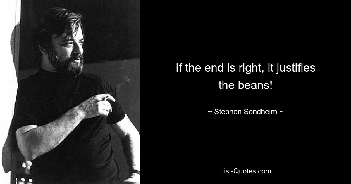 If the end is right, it justifies the beans! — © Stephen Sondheim