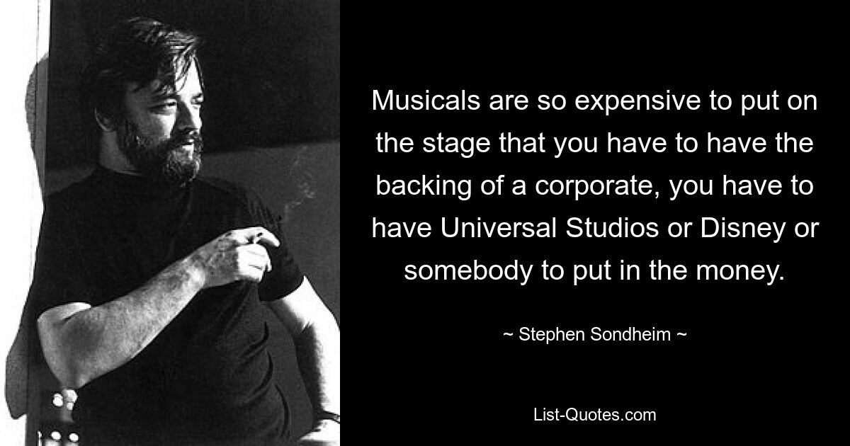 Musicals are so expensive to put on the stage that you have to have the backing of a corporate, you have to have Universal Studios or Disney or somebody to put in the money. — © Stephen Sondheim