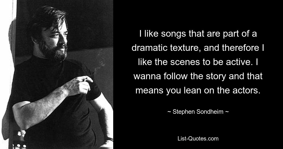 I like songs that are part of a dramatic texture, and therefore I like the scenes to be active. I wanna follow the story and that means you lean on the actors. — © Stephen Sondheim