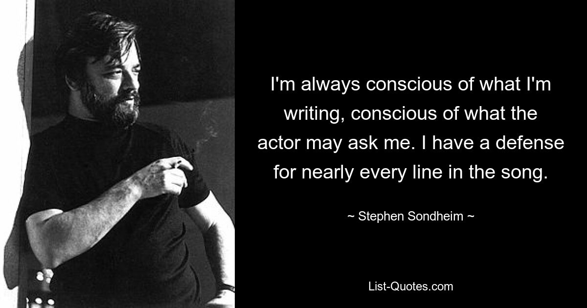 I'm always conscious of what I'm writing, conscious of what the actor may ask me. I have a defense for nearly every line in the song. — © Stephen Sondheim