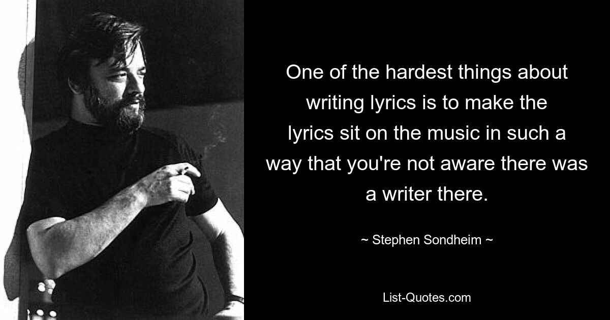 One of the hardest things about writing lyrics is to make the lyrics sit on the music in such a way that you're not aware there was a writer there. — © Stephen Sondheim