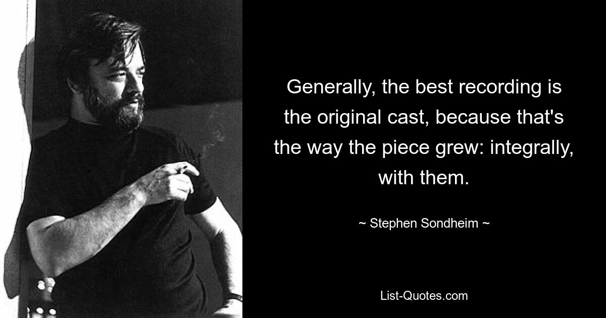 Generally, the best recording is the original cast, because that's the way the piece grew: integrally, with them. — © Stephen Sondheim