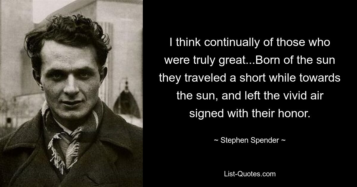 I think continually of those who were truly great...Born of the sun they traveled a short while towards the sun, and left the vivid air signed with their honor. — © Stephen Spender