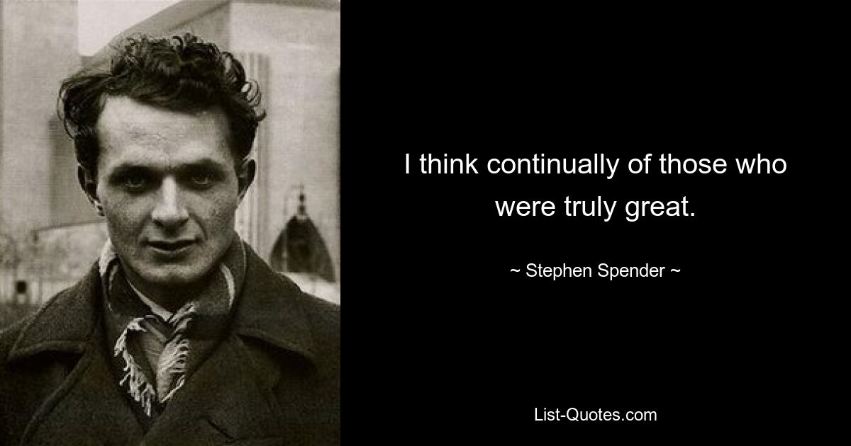 I think continually of those who were truly great. — © Stephen Spender