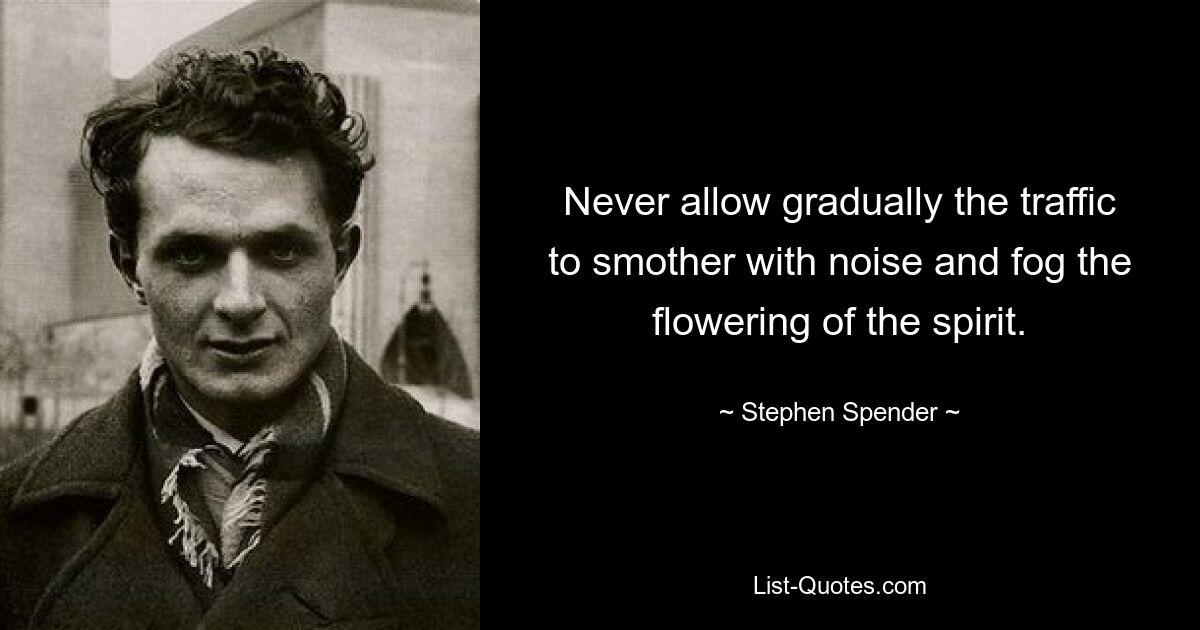 Never allow gradually the traffic to smother with noise and fog the flowering of the spirit. — © Stephen Spender