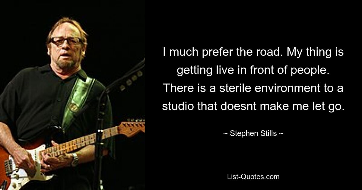 I much prefer the road. My thing is getting live in front of people. There is a sterile environment to a studio that doesnt make me let go. — © Stephen Stills