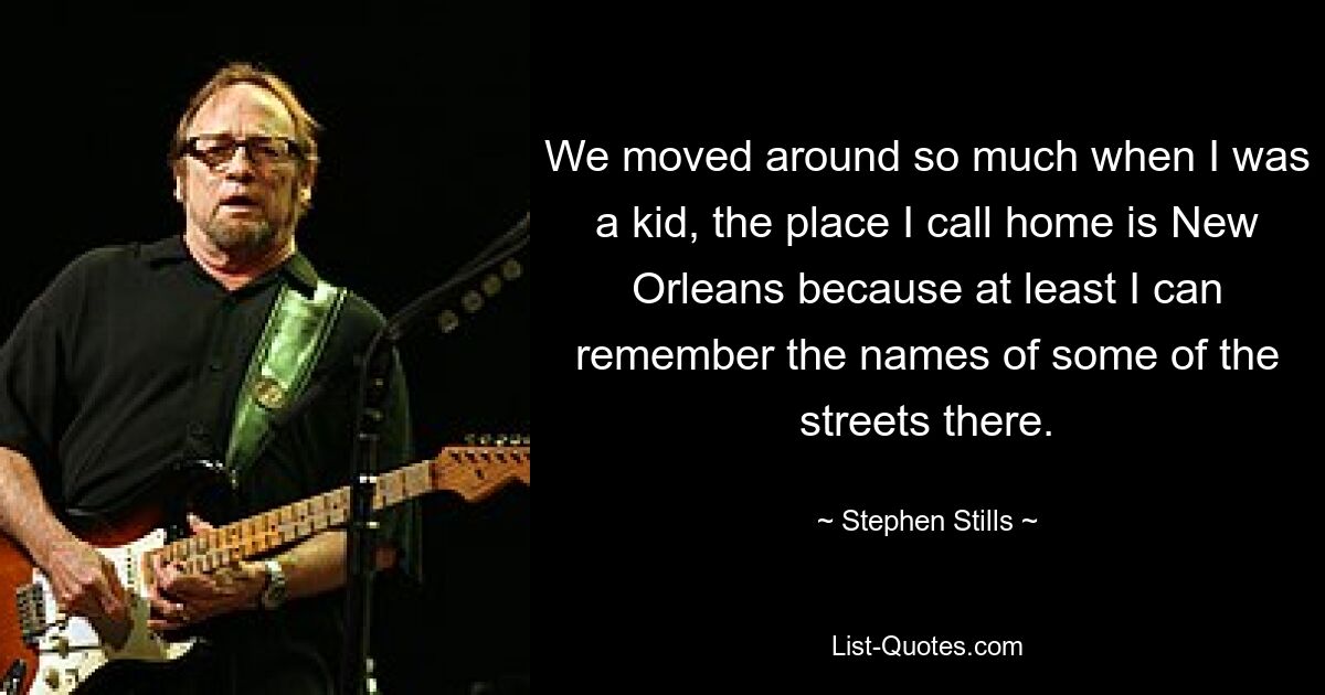 We moved around so much when I was a kid, the place I call home is New Orleans because at least I can remember the names of some of the streets there. — © Stephen Stills