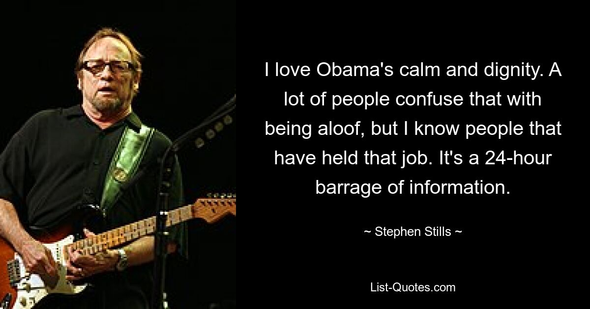 I love Obama's calm and dignity. A lot of people confuse that with being aloof, but I know people that have held that job. It's a 24-hour barrage of information. — © Stephen Stills