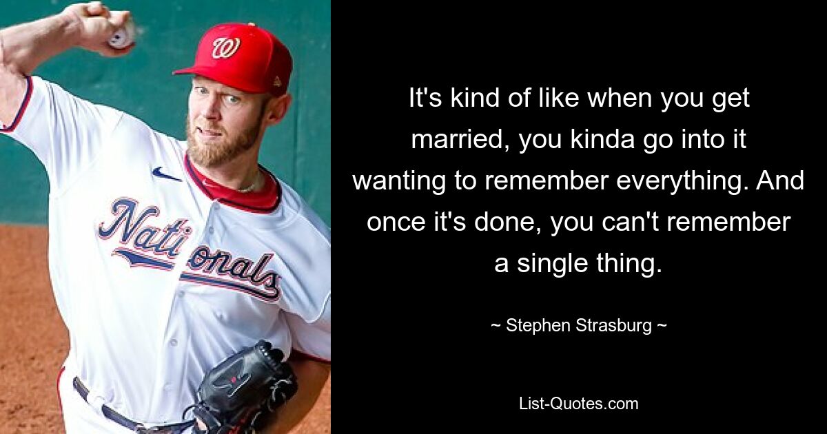 It's kind of like when you get married, you kinda go into it wanting to remember everything. And once it's done, you can't remember a single thing. — © Stephen Strasburg