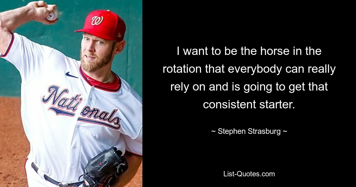 I want to be the horse in the rotation that everybody can really rely on and is going to get that consistent starter. — © Stephen Strasburg